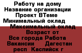 Работу на дому › Название организации ­ Проект ВТеме  › Минимальный оклад ­ 600 › Максимальный оклад ­ 3 000 › Возраст от ­ 18 - Все города Работа » Вакансии   . Дагестан респ.,Каспийск г.